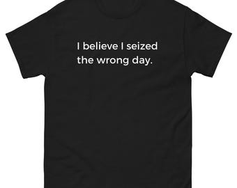 I Believe I Seized The Wrong Day Shirt Funny Motivational Meme Quote Tee Sarcastic Humor