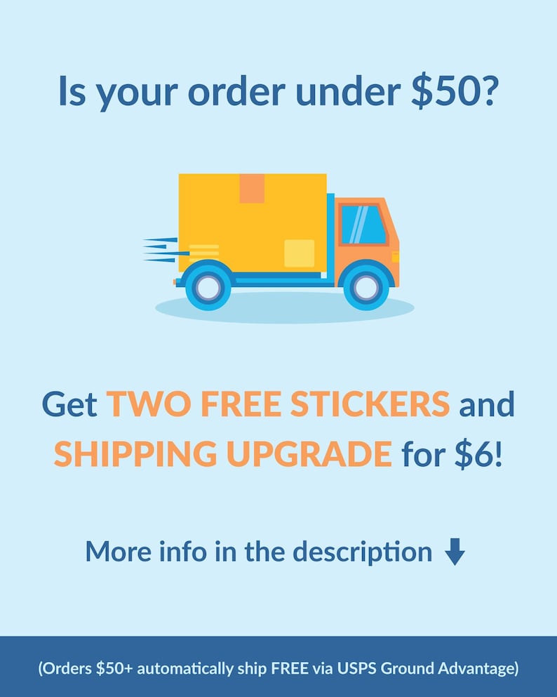 May include: A light blue graphic featuring a yellow delivery truck with orange accents and motion lines. The text reads: Is your order under $50? Get TWO FREE STICKERS and SHIPPING UPGRADE for $6! More info in the description. Orders $50+ automatically ship FREE.