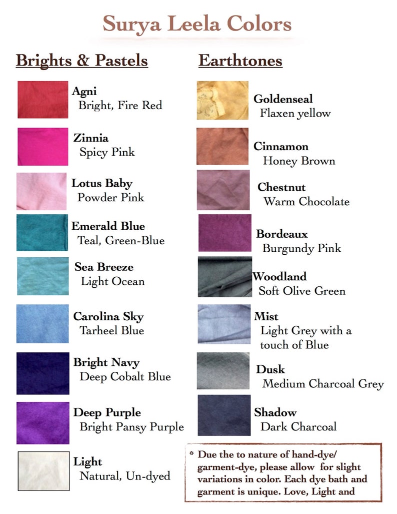 May include: A chart showing the color names and descriptions of natural dyes used in the Surya Leela line of clothing. The colors are divided into two categories: Brights & Pastels and Earthtones. The colors include Agni (Bright, Fire Red), Zinnia (Spicy Pink), Lotus Baby (Powder Pink), Emerald Blue (Teal, Green-Blue), Sea Breeze (Light Ocean), Carolina Sky (Tarheel Blue), Bright Navy (Deep Cobalt Blue), Deep Purple (Bright Pansy Purple), Light (Natural, Un-dyed), Goldenseal (Flaxen yellow), Cinnamon (Honey Brown), Chestnut (Warm Chocolate), Bordeaux (Burgundy Pink), Woodland (Soft Olive Green), Mist (Light Grey with a touch of Blue), Dusk (Medium Charcoal Grey), and Shadow (Dark Charcoal).