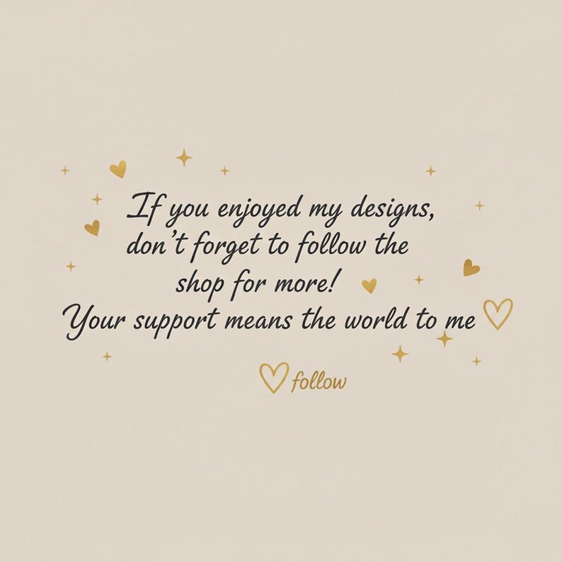 May include: A beige background with gold hearts, stars, and text that reads, "If you enjoyed my designs, don't forget to follow the shop for more! Your support means the world to me." A gold heart with the word "follow" is at the bottom.