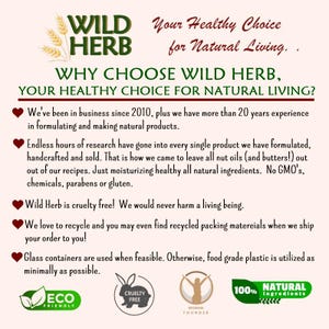 May include: A pink and white graphic with the text "WILD HERB" in green and white. The text "Your Healthy Choice for Natural Living." is in black. The text "WHY CHOOSE WILD HERB, YOUR HEALTHY CHOICE FOR NATURAL LIVING?" is in black. The text "We've been in business since 2010, plus we have more than 20 years experience in formulating and making natural products." is in black. The text "Endless hours of research have gone into every single product we have formulated, handcrafted and sold. That is how we came to leave all nut oils (and butters!) out out of our recipes. Just moisturizing healthy all natural ingredients. No GMO's, chemicals, parabens or gluten." is in black. The text "Wild Herb is cruelty free! We would never harm a living being." is in black. The text "We love to recycle and you may even find recycled packing materials when we ship your order to you!" is in black. The text "Glass containers are used when feasible. Otherwise, food grade plastic is utilized as minimally as possible." is in black. The text "ECO FRIENDLY" is in green and white. The text "CRUELTY FREE" is in black and white. The text "WOMAN FOUNDER" is in black and white. The text "100% NATURAL ingredients" is in black and white.