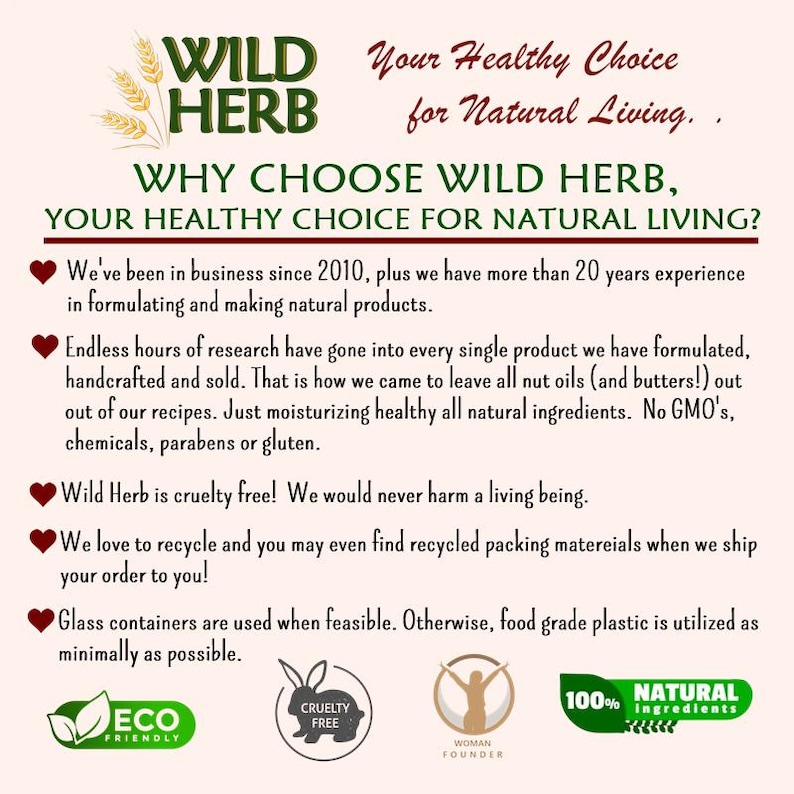 May include: A pink and white graphic with the text "WILD HERB" in green and white. The text "Your Healthy Choice for Natural Living." is in black. The text "WHY CHOOSE WILD HERB, YOUR HEALTHY CHOICE FOR NATURAL LIVING?" is in black. The text "We've been in business since 2010, plus we have more than 20 years experience in formulating and making natural products." is in black. The text "Endless hours of research have gone into every single product we have formulated, handcrafted and sold. That is how we came to leave all nut oils (and butters!) out out of our recipes. Just moisturizing healthy all natural ingredients. No GMO's, chemicals, parabens or gluten." is in black. The text "Wild Herb is cruelty free! We would never harm a living being." is in black. The text "We love to recycle and you may even find recycled packing materials when we ship your order to you!" is in black. The text "Glass containers are used when feasible. Otherwise, food grade plastic is utilized as minimally as possible." is in black. The text "ECO FRIENDLY" is in green and white. The text "CRUELTY FREE" is in black and white. The text "WOMAN FOUNDER" is in black and white. The text "100% NATURAL ingredients" is in black and white.