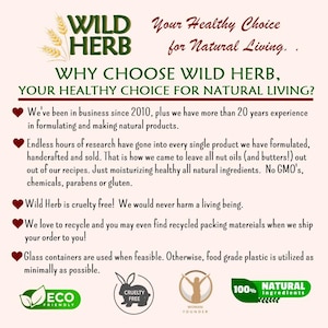 May include: A pink and white graphic with the text "WILD HERB" in green and white. The text "Your Healthy Choice for Natural Living." is in black. The text "WHY CHOOSE WILD HERB, YOUR HEALTHY CHOICE FOR NATURAL LIVING?" is in black. The text "We've been in business since 2010, plus we have more than 20 years experience in formulating and making natural products." is in black. The text "Endless hours of research have gone into every single product we have formulated, handcrafted and sold. That is how we came to leave all nut oils (and butters!) out out of our recipes. Just moisturizing healthy all natural ingredients. No GMO's, chemicals, parabens or gluten." is in black. The text "Wild Herb is cruelty free! We would never harm a living being." is in black. The text "We love to recycle and you may even find recycled packing materials when we ship your order to you!" is in black. The text "Glass containers are used when feasible. Otherwise, food grade plastic is utilized as minimally as possible." is in black. The text "ECO FRIENDLY" is in green and white. The text "CRUELTY FREE" is in black and white. The text "WOMAN FOUNDER" is in black and white. The text "100% NATURAL ingredients" is in black and white.