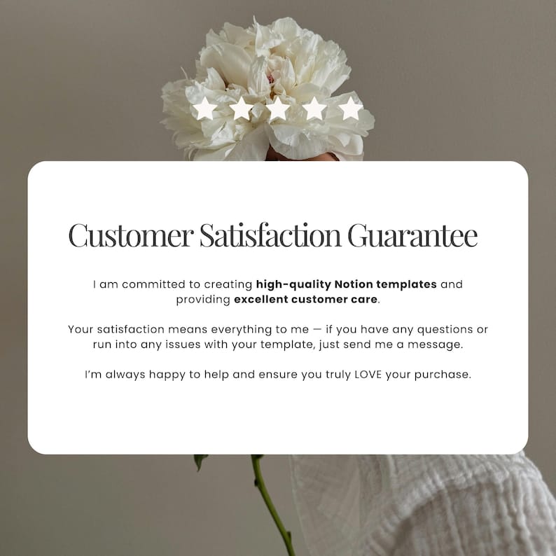 May include: A white rectangular card featuring the text Customer Satisfaction Guarantee, followed by a commitment to high-quality Notion templates and excellent customer care, with five white stars displayed above the text and a white peony flower.
