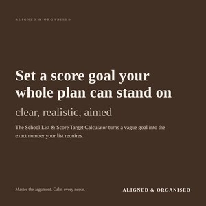 May include: A dark brown digital graphic with white text that reads: ALIGNED & ORGANISED, Set a score goal your whole plan can stand on, clear, realistic, aimed, The School List & Score Target Calculator turns a vague goal into the exact number your list requires, Master the argument. Calm every nerve.