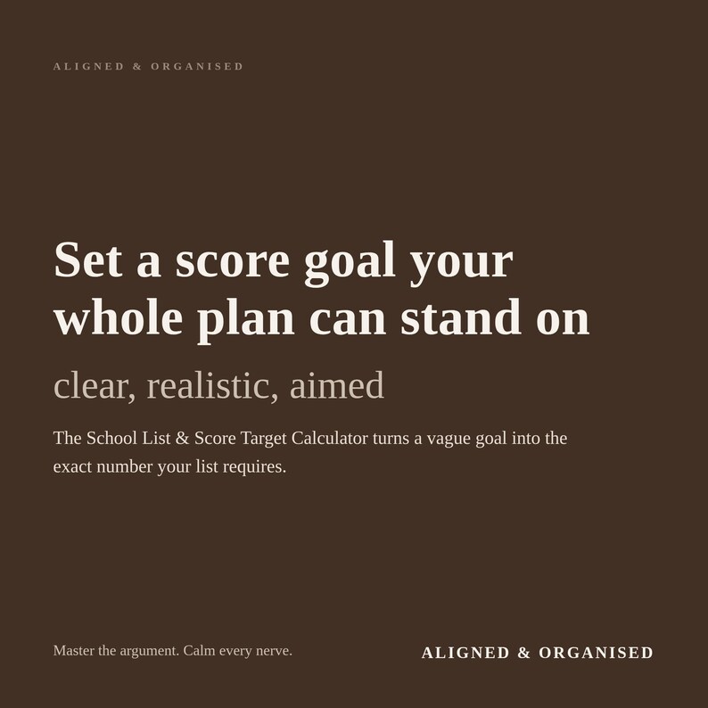 May include: A dark brown digital graphic with white text that reads: ALIGNED & ORGANISED, Set a score goal your whole plan can stand on, clear, realistic, aimed, The School List & Score Target Calculator turns a vague goal into the exact number your list requires, Master the argument. Calm every nerve.