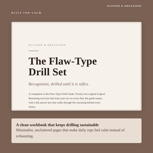 May include: A rectangular workbook cover in cream and brown featuring the text: BUILT FOR CALM, ALIGNED & ORGANISED, The Flaw-Type Drill Set, Recognition, drilled until it is reflex. A companion to the Flaw-Type Field Guide. Twenty-two original Logical Reasoning exercises.