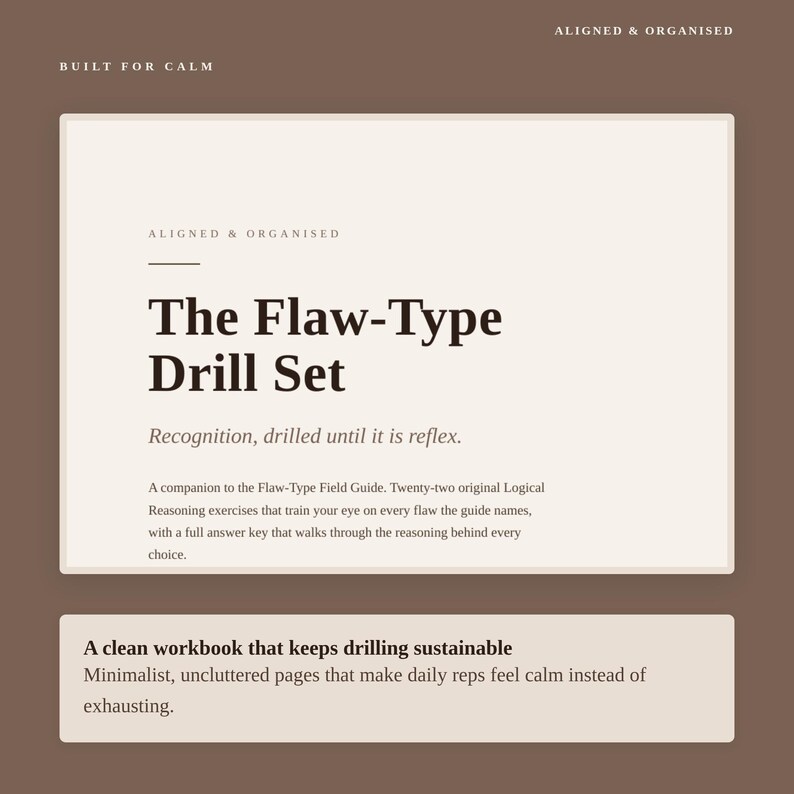 May include: A rectangular workbook cover in cream and brown featuring the text: BUILT FOR CALM, ALIGNED & ORGANISED, The Flaw-Type Drill Set, Recognition, drilled until it is reflex. A companion to the Flaw-Type Field Guide. Twenty-two original Logical Reasoning exercises.