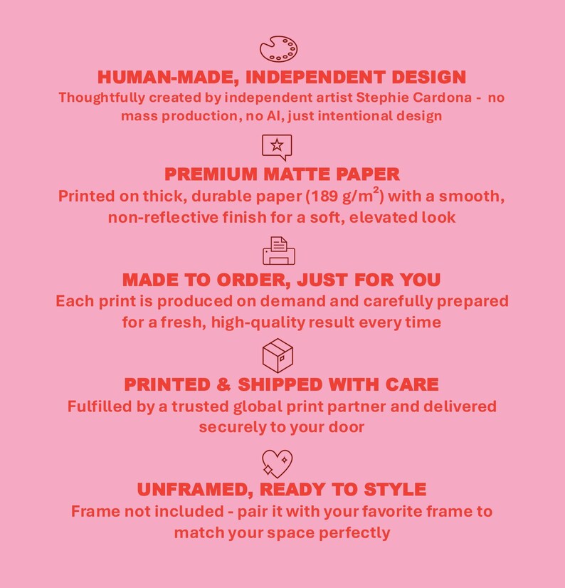 May include: A pink informational graphic with red text and icons. It lists product details: Human-made independent design by Stephie Cardona, premium matte paper at 189 g/m2, made to order production, printed and shipped with care, and unframed.