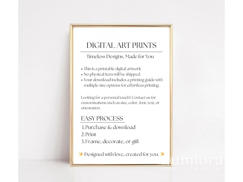 May include: A rectangular gold frame containing a white sign with black text that reads: DIGITAL ART PRINTS, Timeless Designs, Made for You, This is a printable digital artwork, No physical item will be shipped, EASY PROCESS, 1. Purchase & download, 2. Print, 3. Frame, decorate, or gift.