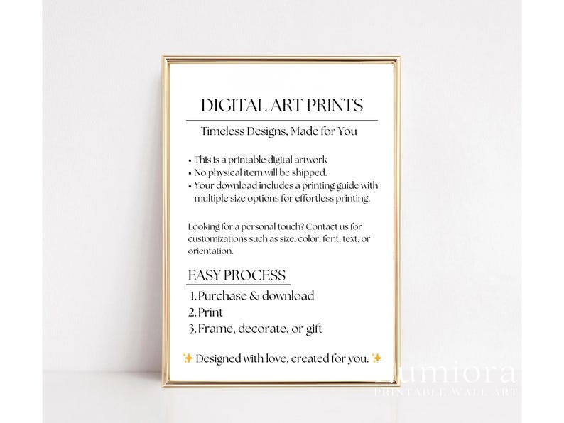 May include: A rectangular gold-toned frame containing a white sign with black text that reads: DIGITAL ART PRINTS, Timeless Designs, Made for You, This is a printable digital artwork, No physical item will be shipped, EASY PROCESS, 1. Purchase & download, 2. Print, 3. Frame, decorate, or gift.