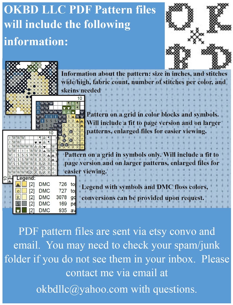 May include: A blue and white text graphic with the text "OKBD LLC PDF Pattern files will include the following information:"  The text is followed by a list of information about the pattern, including size in inches, fabric count, number of stitches per color, and skeins needed. The text also includes information about the pattern being on a grid in color blocks and symbols, and a fit to page version and on larger patterns, enlarged files for easier viewing. The text also includes information about the pattern being on a grid in symbols only, and a fit to page version and on larger patterns, enlarged files for easier viewing. The text also includes information about the legend with symbols and DMC floss colors, and conversions can be provided upon request. The text ends with the following: "PDF pattern files are sent via etsy convo and email. You may need to check your spam/junk folder if you do not see them in your inbox. Please contact me via email at okbdllc@yahoo.com with questions."