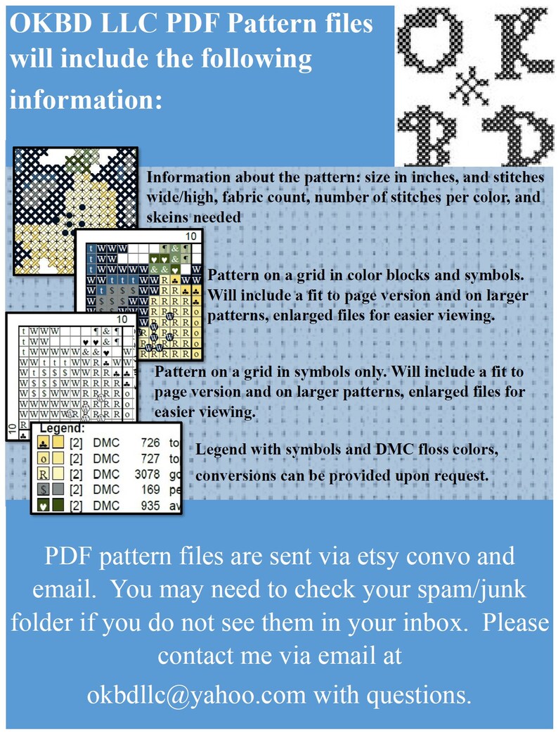 May include: A blue and white text graphic with the text "OKBD LLC PDF Pattern files will include the following information:"  The text is followed by a list of information about the pattern, including size in inches, fabric count, number of stitches per color, and skeins needed. The text also includes information about the pattern being on a grid in color blocks and symbols, and a fit to page version and on larger patterns, enlarged files for easier viewing. The text also includes information about the pattern being on a grid in symbols only, and a fit to page version and on larger patterns, enlarged files for easier viewing. The text also includes information about the legend with symbols and DMC floss colors, and conversions can be provided upon request. The text ends with the following: "PDF pattern files are sent via etsy convo and email. You may need to check your spam/junk folder if you do not see them in your inbox. Please contact me via email at okbdllc@yahoo.com with questions."
