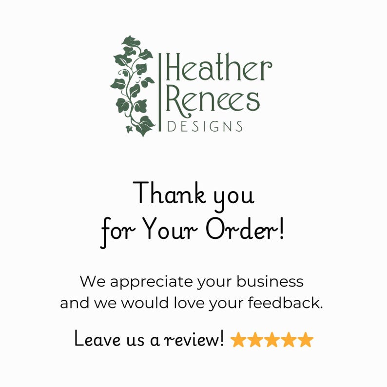 May include: A white card featuring the dark green logo of Heather Renees Designs with an ivy illustration. The text reads: Thank you for Your Order! We appreciate your business and we would love your feedback. Leave us a review! followed by five gold stars.