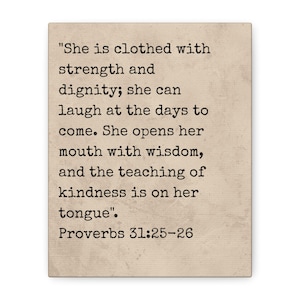 May include: A rectangular, beige print with black text. The text reads, "She is clothed with strength and dignity; she can laugh at the days to come. She opens her mouth with wisdom, and the teaching of kindness is on her tongue". Proverbs 31:25-26.