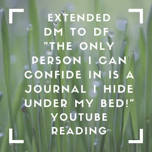 Könnte beinhalten: Nahaufnahme von grünem Gras mit Wassertropfen auf den Halmen. Der Text "EXTENDED DM TO DF "THE ONLY PERSON I CAN CONFIDE IN IS A JOURNAL I HIDE UNDER MY BED!" YOUTUBE READING" ist über das Bild gelegt.
