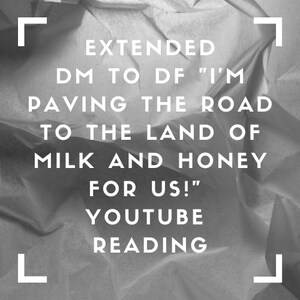 Puede incluir: Imagen en blanco y negro de papel arrugado con el texto "EXTENDED DM TO DF "I'M PAVING THE ROAD TO THE LAND OF MILK AND HONEY FOR US!" YOUTUBE READING" en blanco.