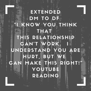 May include: Black and white image of a forest with the text "EXTENDED DM TO DF "I KNOW YOU THINK THAT THIS RELATIONSHIP CAN'T WORK. I UNDERSTAND YOU ARE HURT, BUT WE CAN MAKE THIS RIGHT!" YOUTUBE READING" in white.