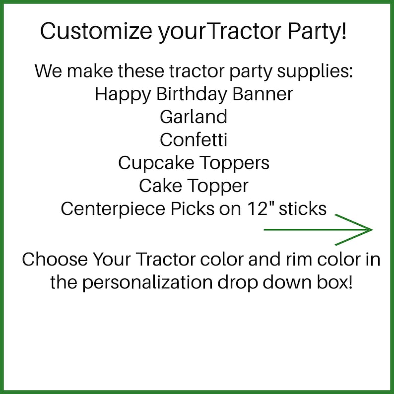 May include: Customize your Tractor Party! We make these tractor party supplies: Happy Birthday Banner, Garland, Confetti, Cupcake Toppers, Cake Topper, Centerpiece Picks on 12" sticks. Choose Your Tractor color and rim color in the personalization drop down box!