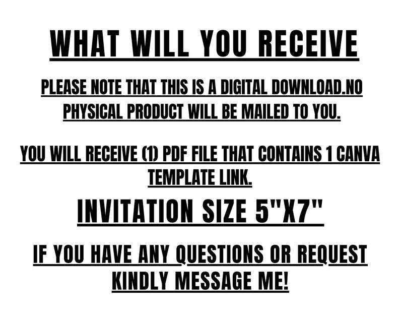 May include: Black and white text on a white background. The text reads "WHAT WILL YOU RECEIVE", "PLEASE NOTE THAT THIS IS A DIGITAL DOWNLOAD. NO PHYSICAL PRODUCT WILL BE MAILD TO YOU.", "INVITATION SIZE 5"X7"", and "IF YOU HAVE ANY QUESTIONS OR REQUEST KINDLY MESSAGE ME!"