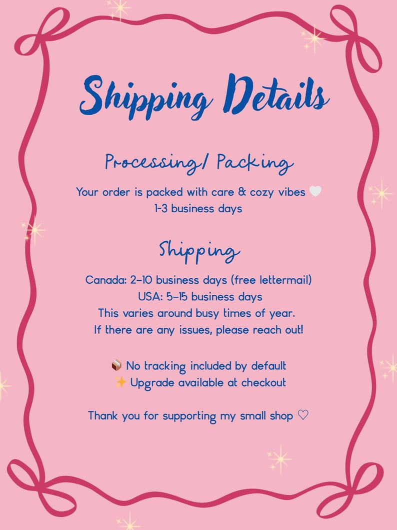 May include: A pink informational sign with a dark pink decorative border featuring stars and ribbon-like corners. The text reads: Shipping Details, Processing/Packing, Your order is packed with care & cozy vibes 1-3 business days, Shipping, Canada: 2-10 business days (free lettermail), USA: 5-15 business days, This varies around busy times of year. If there are any issues, please reach out! No tracking included by default, Upgrade available at checkout, Thank you for supporting my small shop.