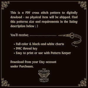 May include: A black digital graphic with gold text and a moth logo at the bottom. The text reads: This is a PDF cross stitch pattern to digitally download. You'll receive: Full-color & black-and-white charts, DMC thread key, Easy to print or use with Pattern Keeper. Download from your Etsy account under Purchases. The Gilded Moth logo is centered below.