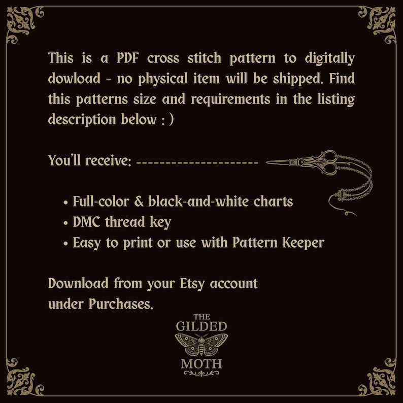May include: A black digital graphic with gold text and a moth logo at the bottom. The text reads: This is a PDF cross stitch pattern to digitally download. You'll receive: Full-color & black-and-white charts, DMC thread key, Easy to print or use with Pattern Keeper. Download from your Etsy account under Purchases. The Gilded Moth logo is centered below.