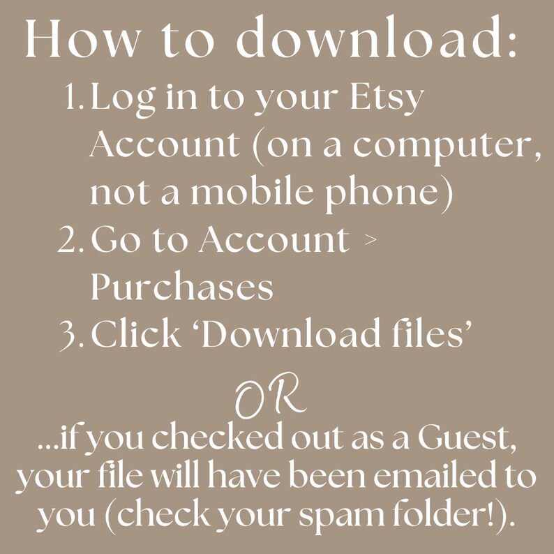 How to download: 1.Log in to your Etsy Account (on a computer, not a mobile phone) 2.Go to Account > Purchases 3.Click 'Download files'