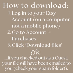 instructions for how to download your Etsy listing. Log in to your Etsy Account (on a computer, not a mobile phone), Go to Account > Purchases
Click ‘Download files’. If you logged in as a Guest, this will have been emailed to you. If you have trouble finding it, check your Junk Folder. Please reach out to me with any issues.