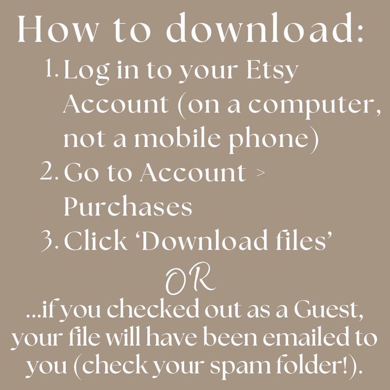 instructions for how to download your Etsy listing. Log in to your Etsy Account (on a computer, not a mobile phone), Go to Account > Purchases
Click ‘Download files’. If you logged in as a Guest, this will have been emailed to you. If you have trouble finding it, check your Junk Folder. Please reach out to me with any issues.