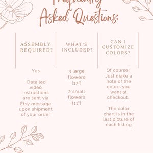 May include: A pink and white graphic with the text "Frequently Asked Questions:" and three columns with information about assembly, what's included, and customization options. The text in the first column says "Assembly Required?" and the answer is "Yes, detailed video instructions are sent via Etsy message upon shipment of your order". The text in the second column says "What's Included?" and the answer is "3 large flowers (17") and 2 small flowers (11")". The text in the third column says "Can I Customize Colors?" and the answer is "Of course! Just make a note of the colors you want at checkout. The color chart is in the last picture of each listing."