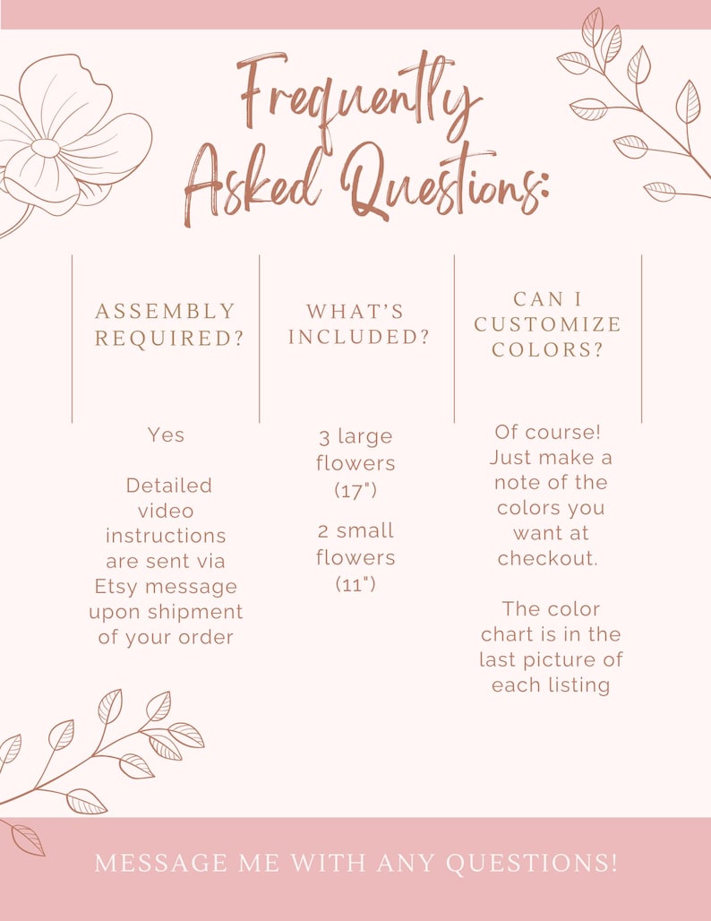 May include: A pink and white graphic with the text "Frequently Asked Questions:" and three columns with information about assembly, what's included, and customization options. The text in the first column says "Assembly Required?" and the answer is "Yes, detailed video instructions are sent via Etsy message upon shipment of your order". The text in the second column says "What's Included?" and the answer is "3 large flowers (17") and 2 small flowers (11")". The text in the third column says "Can I Customize Colors?" and the answer is "Of course! Just make a note of the colors you want at checkout. The color chart is in the last picture of each listing."