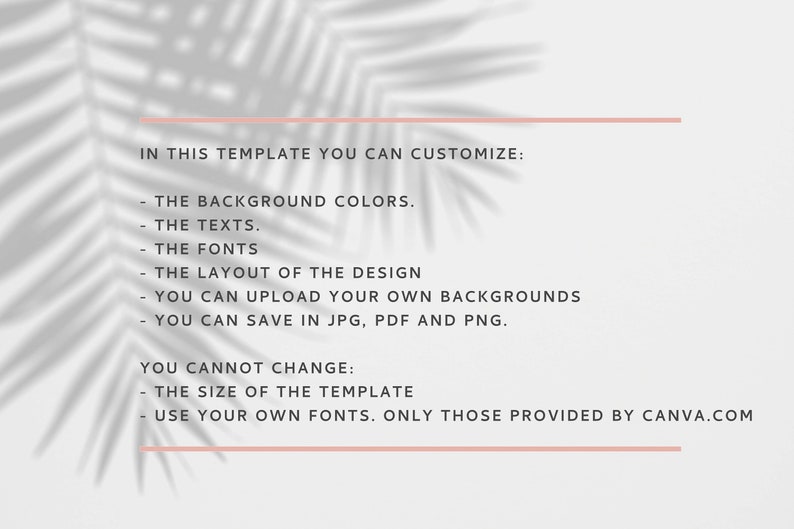 Op de afbeelding: Tekst op een witte achtergrond met een schaduw van een blad eroverheen. De tekst luidt: "IN THIS TEMPLATE YOU CAN CUSTOMIZE: - THE BACKGROUND COLORS. - THE TEXTS. - THE FONTS - THE LAYOUT OF THE DESIGN - YOU CAN UPLOAD YOUR OWN BACKGROUNDS - YOU CAN SAVE IN JPG, PDF AND PNG. YOU CANNOT CHANGE: - THE SIZE OF THE TEMPLATE - USE YOUR OWN FONTS. ONLY THOSE PROVIDED BY CANVA.COM"