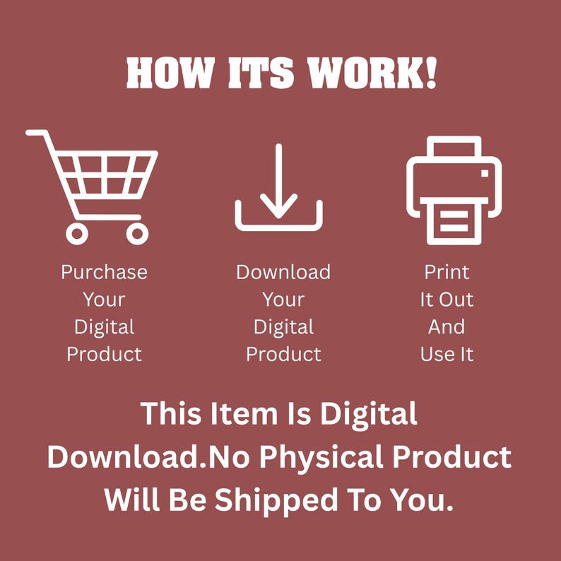 May include: A maroon graphic with white text and icons explaining a digital download process. The text reads: HOW ITS WORK! Purchase Your Digital Product, Download Your Digital Product, Print It Out And Use It. This Item Is Digital Download. No Physical Product Will Be Shipped To You.