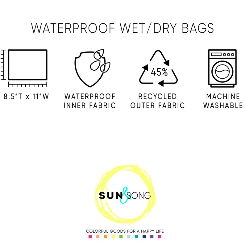 May include: Waterproof wet/dry bags with a black and white illustration of a bag, a shield with water drops, a recycling symbol with 45% text, and a washing machine. The text "WATERPROOF WET/DRY BAGS" is at the top of the image. The text "8.5"T x 11"W" is below the bag illustration. The text "WATERPROOF INNER FABRIC" is below the shield illustration. The text "RECYCLED OUTER FABRIC" is below the recycling symbol. The text "MACHINE WASHABLE" is below the washing machine illustration. The text "SUN & SONG" is in a yellow circle with a blue and white logo. The text "COLORFUL GOODS FOR A HAPPY LIFE" is below the logo.