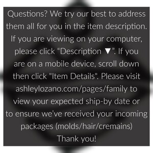 May include: Text on a black background with white text. The text reads: "Questions? We try our best to address them all for you in the item description. If you are viewing on your computer, please click "Description ▼". If you are on a mobile device, scroll down then click "Item Details". Please visit ashleylozano.com/pages/family to view your expected ship-by date or to ensure we've received your incoming packages (molds/hair/cremains) Thank you!"