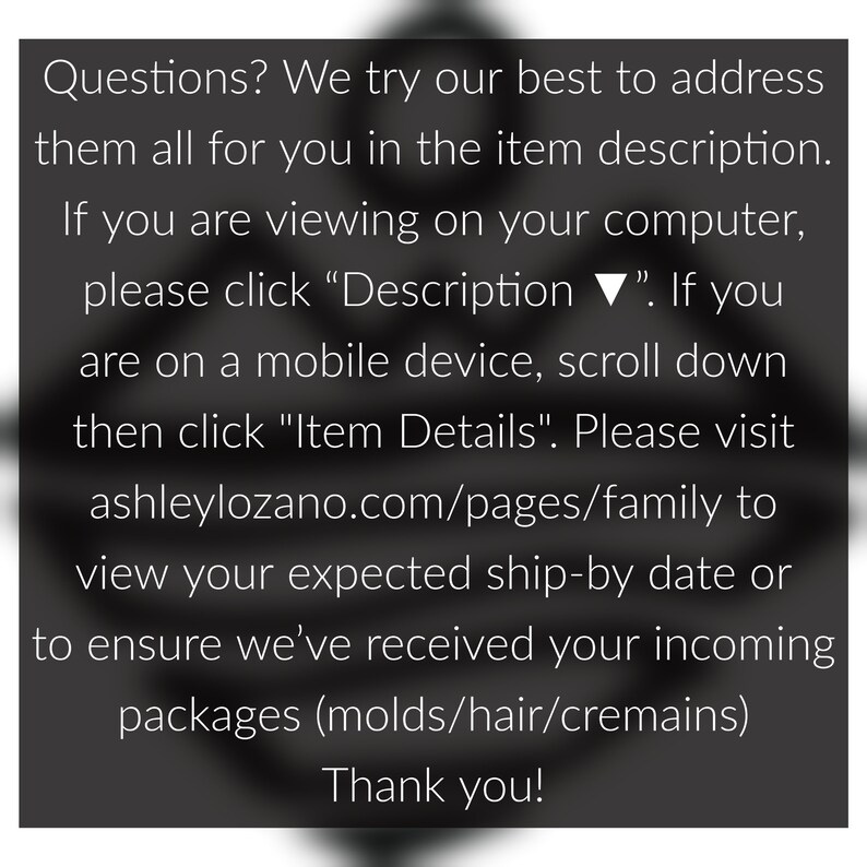 May include: Text on a black background with white text. The text reads: "Questions? We try our best to address them all for you in the item description. If you are viewing on your computer, please click "Description ▼". If you are on a mobile device, scroll down then click "Item Details". Please visit ashleylozano.com/pages/family to view your expected ship-by date or to ensure we've received your incoming packages (molds/hair/cremains) Thank you!"