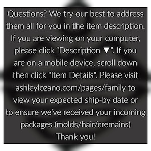 May include: Text on a black background with white text. The text reads: "Questions? We try our best to address them all for you in the item description. If you are viewing on your computer, please click "Description ▼". If you are on a mobile device, scroll down then click "Item Details". Please visit ashleylozano.com/pages/family to view your expected ship-by date or to ensure we've received your incoming packages (molds/hair/cremains) Thank you!"