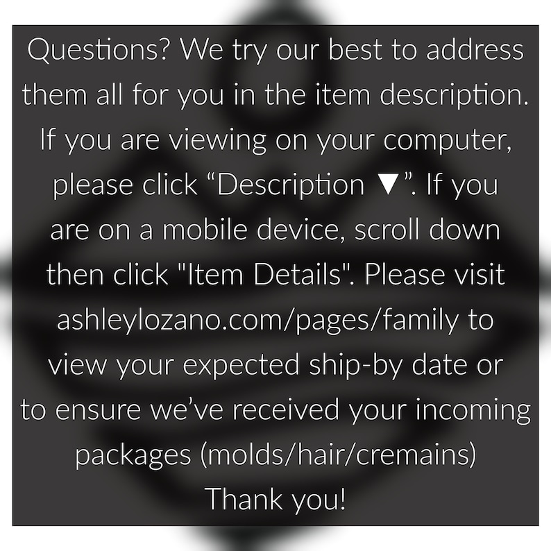 May include: Text on a black background with white text. The text reads: "Questions? We try our best to address them all for you in the item description. If you are viewing on your computer, please click "Description ▼". If you are on a mobile device, scroll down then click "Item Details". Please visit ashleylozano.com/pages/family to view your expected ship-by date or to ensure we've received your incoming packages (molds/hair/cremains) Thank you!"