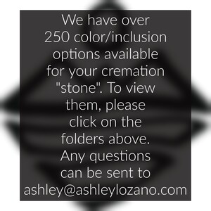 May include: Text on a black background that reads: "We have over 250 colour/inclusion options available for your cremation "stone". To view them, please click on the folders above. Any questions can be sent to ashley@ashleylozano.com"