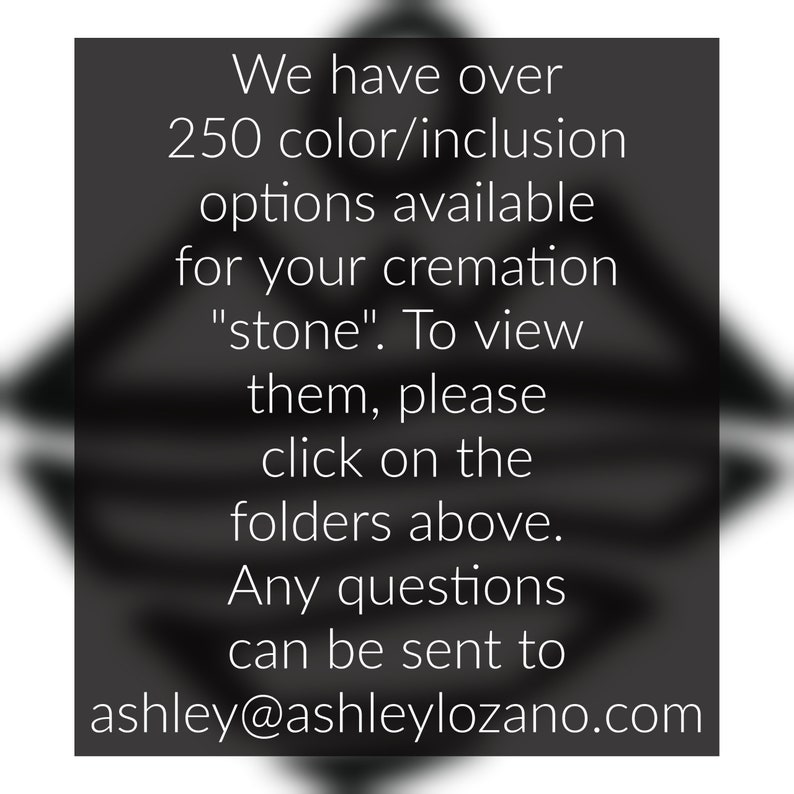 May include: Text on a black background that reads: "We have over 250 colour/inclusion options available for your cremation "stone". To view them, please click on the folders above. Any questions can be sent to ashley@ashleylozano.com"