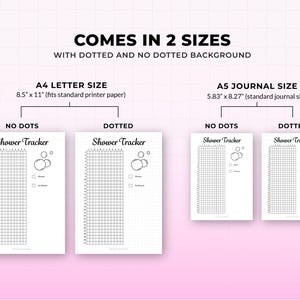 May include: A white printable shower tracker with the text "Shower Tracker" in two sizes: A4 letter size (8.5" x 11") and A5 journal size (5.83" x 8.27"). The tracker comes in dotted and no-dotted backgrounds.