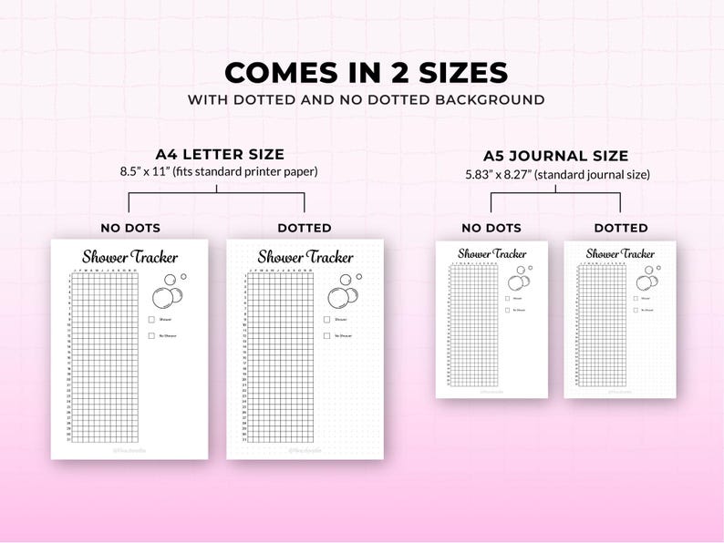 May include: A white printable shower tracker with the text "Shower Tracker" in two sizes: A4 letter size (8.5" x 11") and A5 journal size (5.83" x 8.27"). The tracker comes in dotted and no-dotted backgrounds.