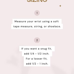 May include: A light pink informational graphic titled BRACELET SIZING with two steps. Step 1: Measure your wrist using a soft tape measure, string, or shoelace. Step 2: For a snug fit, add 1/4 - 1/2 inch. For a looser fit, add 1/2 - 1 inch.
