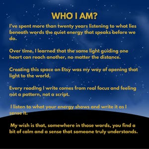 May include: A dark blue background with white stars features gold text that reads: WHO I AM? I've spent more than twenty years listening to what lies beneath words the quiet energy that speaks before we do. Over time, I learned that the same light guiding one heart can reach another, no matter the distance. Creating this space on Etsy was my way of opening that light to the world. Every reading I write comes from real focus and feeling not a pattern, not a script. I listen to what your energy shows and write it as I sense it. My wish is that, somewhere in those words, you find a bit of calm and a sense that someone truly understands.