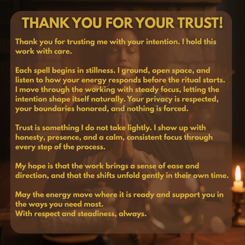 May include: A rectangular graphic with a dark brown background and gold text that reads: THANK YOU FOR YOUR TRUST! Thank you for trusting me with your intention. I hold this work with care. Each spell begins in stillness. I ground, open space.