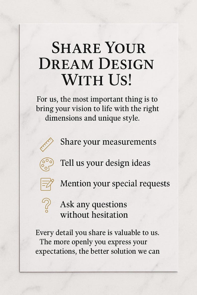 May include: A white card with the text "SHARE YOUR DREAM DESIGN WITH US!". The card also includes text that says "Share your measurements", "Tell us your design ideas", "Mention your special requests", and "Ask any questions without hesitation".