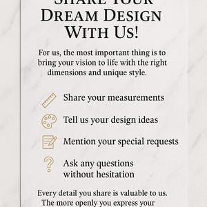 Puede incluir: Una tarjeta rectangular blanca con texto negro que dice: SHARE YOUR DREAM DESIGN WITH US! For us, the most important thing is to bring your vision to life with the right dimensions and unique style. Incluye iconos para medidas, ideas de dise&ntilde;o, solicitudes y preguntas, seguido de: Every detail you share is valuable to us. The more openly you express your expectations, the better solution we can.
