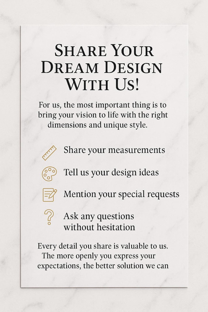 Puede incluir: Una tarjeta rectangular blanca con texto negro que dice: SHARE YOUR DREAM DESIGN WITH US! For us, the most important thing is to bring your vision to life with the right dimensions and unique style. Incluye iconos para medidas, ideas de dise&ntilde;o, solicitudes y preguntas, seguido de: Every detail you share is valuable to us. The more openly you express your expectations, the better solution we can.