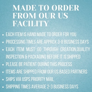 May include: Text on a blue background that reads "MADE TO ORDER FROM OUR US FACILITY".  The text below lists the following information: Each item is hand made to order for you. Processing times are approx 3-8 business days. Each item must go through creation, quality inspection & packaging before it is shipped. Please be patient during this process. Items are shipped from our US based partners. Ships via USPS Priority Mail. Shipping times average 2-3 business days.